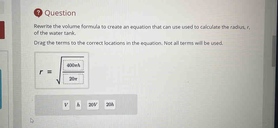 Question 
Rewrite the volume formula to create an equation that can use used to calculate the radius, r, 
of the water tank. 
Drag the terms to the correct locations in the equation. Not all terms will be used, 
r=sqrt(frac 400rh)20π  
v h 20V 20h