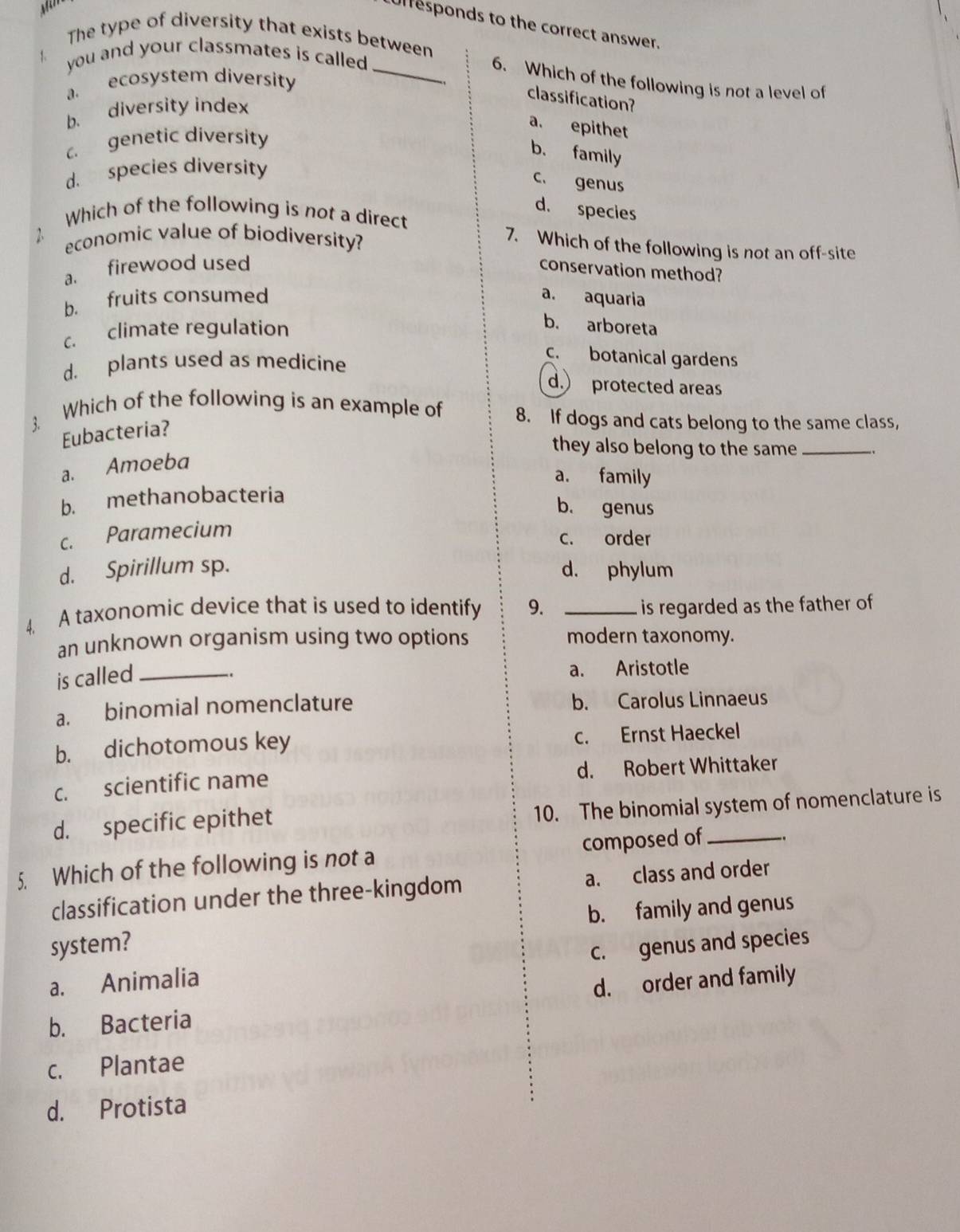 uresponds to the correct answer.
The type of diversity that exists between
1. you and your classmates is called 
_6. Which of the following is not a level of
a. ecosystem diversity
classification?
b. diversity index
a. epithet
c genetic diversity
b. family
d. species diversity
c. genus
d. species
Which of the following is not a direct
economic value of biodiversity?
7. Which of the following is not an off-site
a. firewood used conservation method?
b. fruits consumed a. aquaria
c. climate regulation
b. arboreta
d. plants used as medicine
c. botanical gardens
d. protected areas
Which of the following is an example of 8. If dogs and cats belong to the same class,
3.
Eubacteria?
they also belong to the same_
a. Amoeba
a. family
b. methanobacteria
b. genus
c. Paramecium
c. order
d. Spirillum sp. d. phylum
4. A taxonomic device that is used to identify 9. _is regarded as the father of
an unknown organism using two options modern taxonomy.
is called_
_. a. Aristotle
a. binomial nomenclature b. Carolus Linnaeus
b. dichotomous key c. Ernst Haeckel
c. scientific name d. Robert Whittaker
d. specific epithet
10. The binomial system of nomenclature is
5. Which of the following is not a composed of_
classification under the three-kingdom a. class and order
b. family and genus
system?
a. Animalia c. genus and species
d. order and family
b. Bacteria
c. Plantae
d. Protista