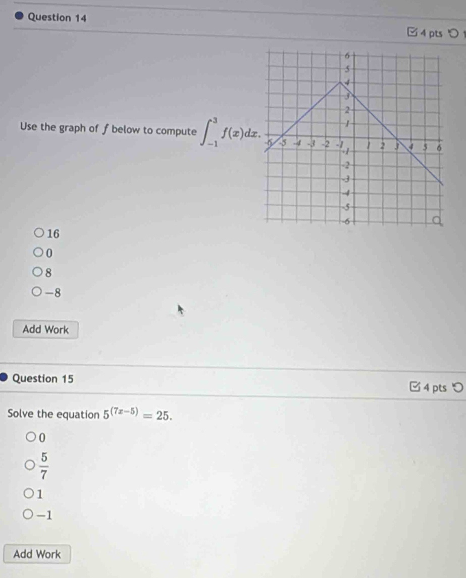 4pts0 
Use the graph of f below to compute ∈t _(-1)^3f(x)dx.
16
0
8
-8
Add Work
Question 15
□ 4 pts つ
Solve the equation 5^((7x-5))=25.
0
 5/7 
1
-1
Add Work