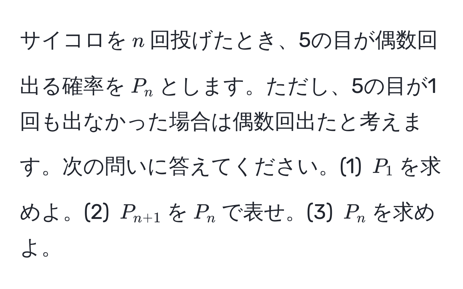 サイコロを$n$回投げたとき、5の目が偶数回出る確率を$P_n$とします。ただし、5の目が1回も出なかった場合は偶数回出たと考えます。次の問いに答えてください。(1) $P_1$を求めよ。(2) $P_n+1$を$P_n$で表せ。(3) $P_n$を求めよ。