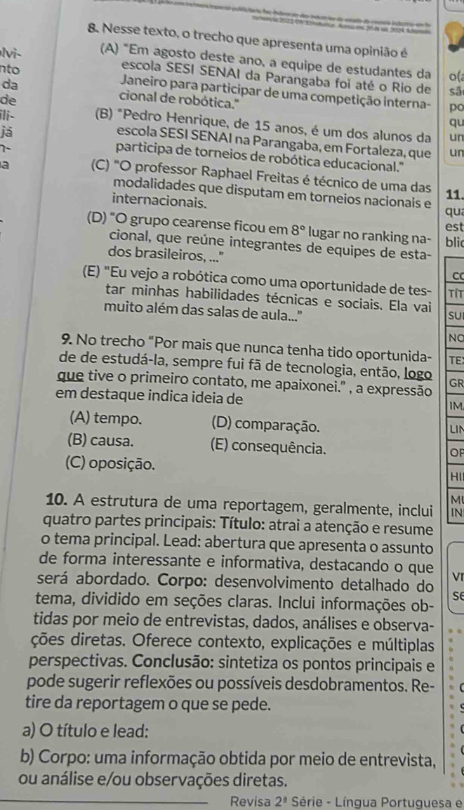 Nesse texto, o trecho que apresenta uma opinião é
(A) "Em agosto deste ano, a equipe de estudantes da o(a
lvi- escola SESI SENAI da Parangaba foi até o Rio de
nto  Janeiro para participar de uma competição interna-
sã
da cional de robótica.''
de
po
ili-
qu
(B) "Pedro Henrique, de 15 anos, é um dos alunos da un
já
escola SESI SENAI na Parangaba, em Fortaleza, que un
7-
participa de torneios de robótica educacional.''
a
(C) "O professor Raphael Freitas é técnico de uma das
modalidades que disputam em torneios nacionais e
11.
internacionais. qua
est
(D) "O grupo cearense ficou em 8° lugar no ranking na- blic
cional, que reúne integrantes de equipes de esta-
dos brasileiros, ..."
C
(E) "Eu vejo a robótica como uma oportunidade de tes- TíT
tar minhas habilidades técnicas e sociais. Ela vai sU
muito além das salas de aula..''
NO
9. No trecho “Por mais que nunca tenha tido oportunida- TE
de de estudá-la, sempre fui fã de tecnologia, então, logo GR
que tive o primeiro contato, me apaixonei." , a expressão
em destaque indica ideia de
IM
(A) tempo. (D) comparação. LIN
(B) causa. (E) consequência.
OP
(C) oposição.
HI
M
10. A estrutura de uma reportagem, geralmente, inclui IN
quatro partes principais: Título: atrai a atenção e resume
o tema principal. Lead: abertura que apresenta o assunto
de forma interessante e informativa, destacando o que VI
será abordado. Corpo: desenvolvimento detalhado do
S
tema, dividido em seções claras. Inclui informações ob-
tidas por meio de entrevistas, dados, análises e observa-
ções diretas. Oferece contexto, explicações e múltiplas
perspectivas. Conclusão: sintetiza os pontos principais e
pode sugerir reflexões ou possíveis desdobramentos. Re-
tire da reportagem o que se pede.
a) O título e lead:
b) Corpo: uma informação obtida por meio de entrevista,
ou análise e/ou observações diretas.
Revisa 2^(_ a) Série - Língua Portuguesa e