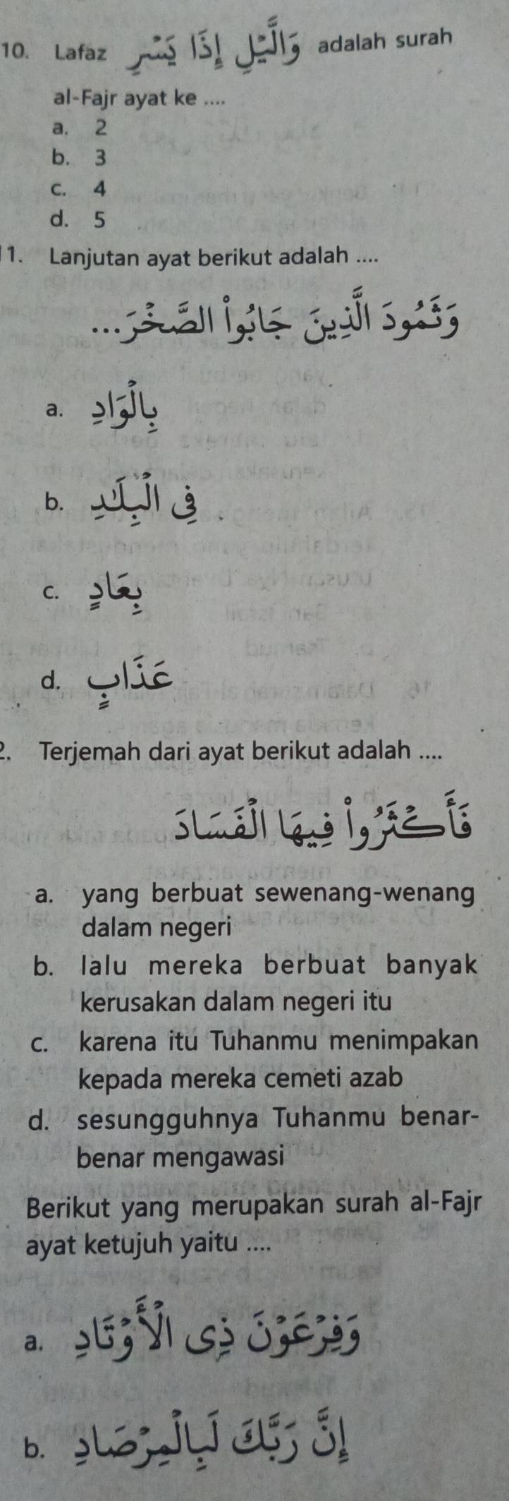 Lafaz 1 ₹adalah surah
al-Fajr ayat ke ....
a. 2
b. 3
C. 4
d. 5
1. Lanjutan ayat berikut adalah ....

a.
b.
C.
d. lié
2. Terjemah dari ayat berikut adalah ....
Sla Lans
a. yang berbuat sewenang-wenang
dalam negeri
b. Ialu mereka berbuat banyak
kerusakan dalam negeri itu
c. karena itu Tuhanmu menimpakan
kepada mereka cemeti azab
d. sesungguhnya Tuhanmu benar-
benar mengawasi
Berikut yang merupakan surah al-Fajr
ayat ketujuh yaitu ....
a.
b. ५uz;jyí j ǘ!