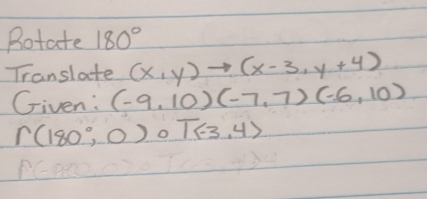 Rotate 180°
Translate (x,y)to (x-3,y+4)
Given: (-9,10)(-7,7)(-6,10)
r(180°,0)circ T(-3,4)