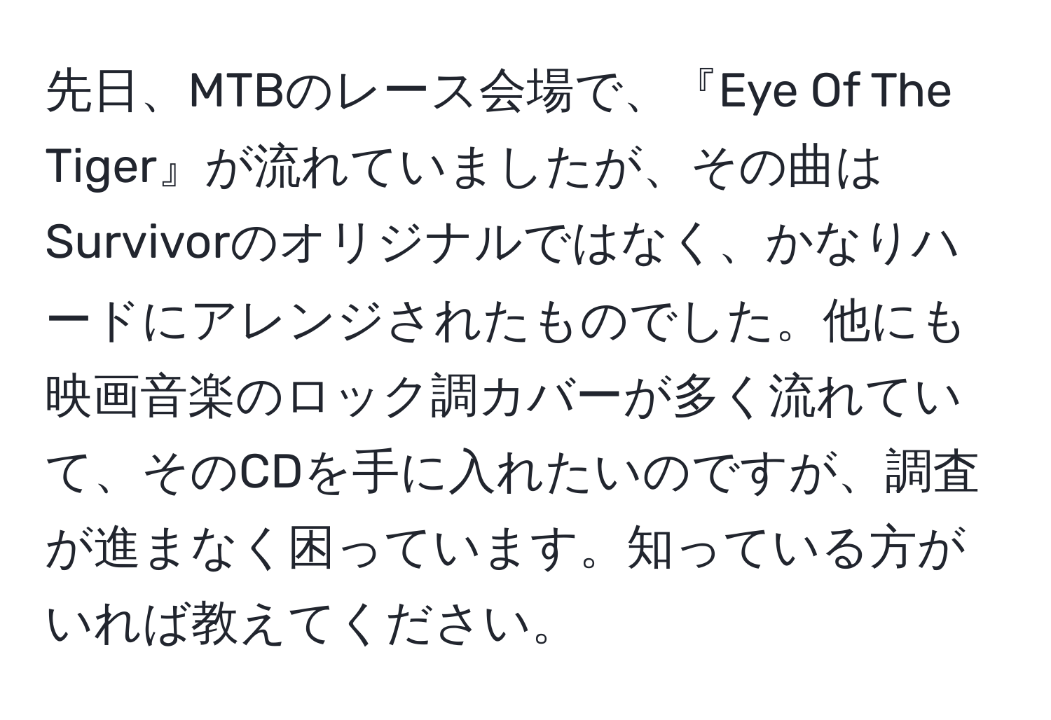 先日、MTBのレース会場で、『Eye Of The Tiger』が流れていましたが、その曲はSurvivorのオリジナルではなく、かなりハードにアレンジされたものでした。他にも映画音楽のロック調カバーが多く流れていて、そのCDを手に入れたいのですが、調査が進まなく困っています。知っている方がいれば教えてください。