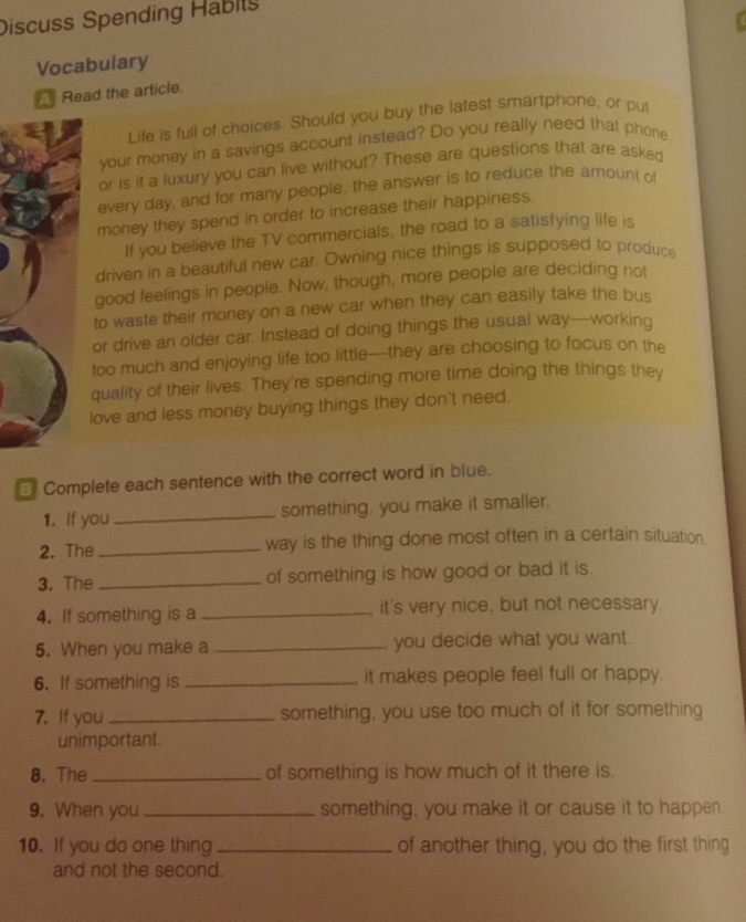 Discuss Spending Habity 
Vocabulary 
Read the article. 
Life is full of choices. Should you buy the latest smartphone, or pul 
your money in a savings account instead? Do you really need that phone 
or is it a luxury you can live without? These are questions that are asked 
every day, and for many people, the answer is to reduce the amount of 
money they spend in order to increase their happiness. 
If you believe the TV commercials, the road to a satisfying life is 
driven in a beautiful new car. Owning nice things is supposed to produce 
good feelings in people. Now, though, more people are deciding not 
to waste their money on a new car when they can easily take the bus 
or drive an older car. Instead of doing things the usual way--working 
too much and enjoying life too little—they are choosing to focus on the 
quality of their lives. They're spending more time doing the things they 
love and less money buying things they don't need. 
Complete each sentence with the correct word in blue. 
1. If you_ something, you make it smaller. 
2. The _way is the thing done most often in a certain situation. 
3. The _of something is how good or bad it is. 
4. If something is a _, it's very nice, but not necessary 
5. When you make a _you decide what you want. 
6. If something is _it makes people feel full or happy. 
7. If you _something, you use too much of it for something 
unimportant. 
8. The_ of something is how much of it there is. 
9. When you_ something, you make it or cause it to happen. 
10. If you do one thing _of another thing, you do the first thing 
and not the second.