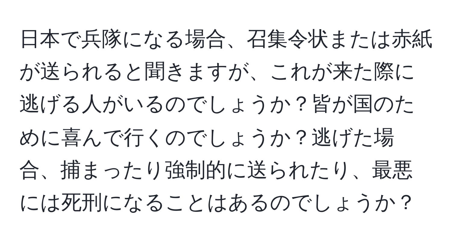 日本で兵隊になる場合、召集令状または赤紙が送られると聞きますが、これが来た際に逃げる人がいるのでしょうか？皆が国のために喜んで行くのでしょうか？逃げた場合、捕まったり強制的に送られたり、最悪には死刑になることはあるのでしょうか？