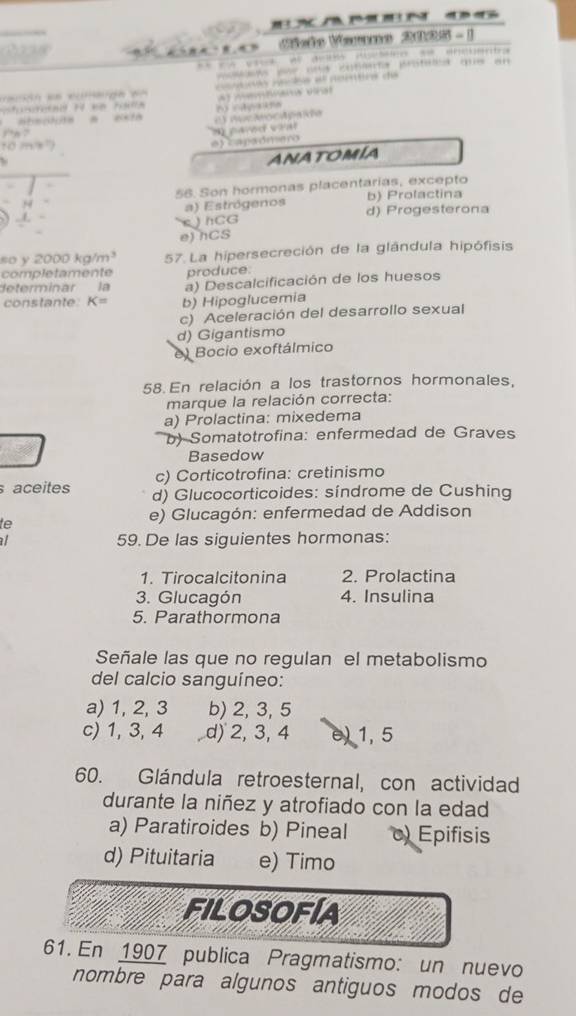 ho Vame 2026- 1
d e eutéro protet qe en
c c s ae ore de
at metmaa vrat
atacón a est h capaans
e) caraómero
ANATOMIA
56. Son hormonas placentarias, excepto
b) Prolactina
a) Estrógenos d) Progesterona
s ) hCG
e) hCS
so y 2000kg/m^3 57. La hipersecreción de la glândula hipófisis
completamente produce.
determinar la a) Descalcificación de los huesos
constante. K= b) Hipoglucemia
c) Aceleración del desarrollo sexual
d) Gigantismo
e) Bocio exoftálmico
58. En relación a los trastornos hormonales,
marque la relación correcta:
a) Prolactina: mixedema
b) Somatotrofina: enfermedad de Graves
Basedow
c) Corticotrofina: cretinismo
aceites d) Glucocorticoides: síndrome de Cushing
te
e) Glucagón: enfermedad de Addison
a 59. De las siguientes hormonas:
1. Tirocalcitonina 2. Prolactina
3. Glucagón 4. Insulina
5. Parathormona
Señale las que no regulan el metabolismo
del calcio sanguíneo:
a) 1, 2, 3 b) 2, 3, 5
c) 1, 3, 4 , d) 2, 3, 4 e) 1, 5
60. Glándula retroesternal, con actividad
durante la niñez y atrofiado con la edad
a) Paratiroides b) Pineal Epifisis
d) Pituitaria e) Timo
FIlOSOFíA
61. En 1907 publica Pragmatismo: un nuevo
nombre para algunos antiguos modos de