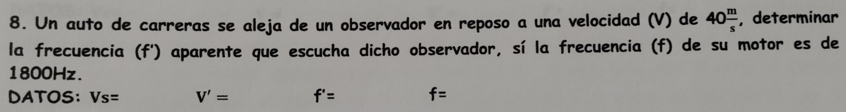 Un auto de carreras se aleja de un observador en reposo a una velocidad (V) de 40 m/s  , determinar 
la frecuencia (f') aparente que escucha dicho observador, sí la frecuencia (f) de su motor es de
1800Hz. 
DATOS: Vs= V'= f'= f=