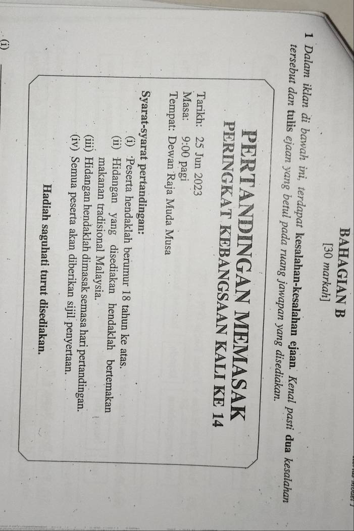 BAHAGIAN B 
[30 markah] 
1 Dalam iklan di bawah ini, terdapat kesalahan-kesalahan ejaan. Kenal pasti dua kesalahan 
tersebut dan tulis ejaan yang betul pada ruang jawapan yang disediakan. 
PERTANDINGAN MEMASAK 
PERINGKAT KEBANGSAAN KALI KE 14
Tarikh: 25 Jun 2023 
Masa: 9:00 pagi 
Tempat: Dewan Raja Muda Musa 
Syarat-syarat pertandingan: 
(i) :Peserta hendaklah berumur 18 tahun ke atas. 
(ii) Hidangan yang disediakan hendaklah bertemakan 
makanan tradisional Malaysia. 
(iii) Hidangan hendaklah dimasak semasa hari pertandingan. 
(iv) Semua peserta akan diberikan sijil penyertaan. 
Hadiah saguhati turut disediakan. 
(i)