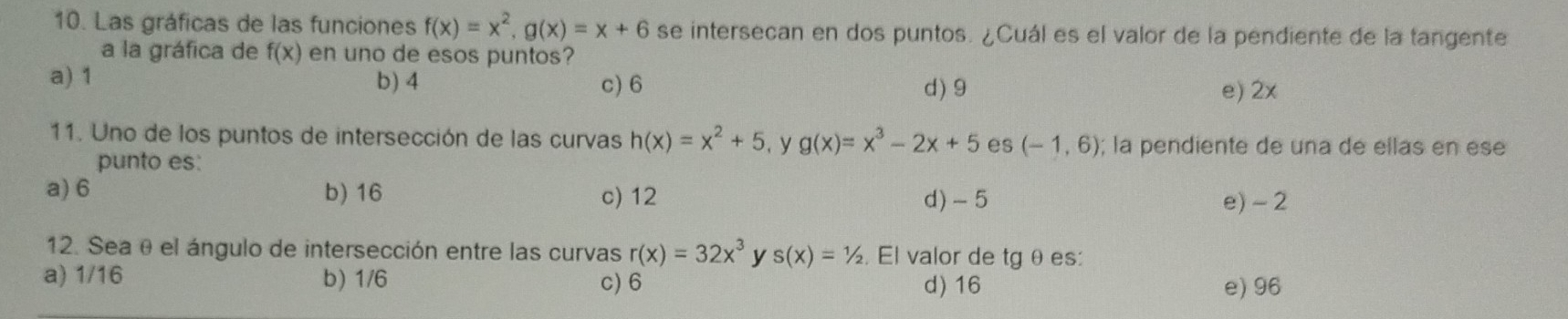 Las gráficas de las funciones f(x)=x^2, g(x)=x+6 se intersecan en dos puntos. ¿Cuál es el valor de la pendiente de la tangente
a la gráfica de f(x) en uno de esos puntos?
a) 1 b) 4 c) 6 d) 9
e) 2x
11. Uno de los puntos de intersección de las curvas h(x)=x^2+5 , y g(x)=x^3-2x+5 es (-1,6); la pendiente de una de ellas en ese
punto es:
a) 6 b) 16 c) 12 d) -5 e) - 2
12. Sea θ el ángulo de intersección entre las curvas r(x)=32x^3 y s(x)=1/2. El valor de tg θ es:
a) 1/16 b) 1/6 c) 6 d) 16 e) 96