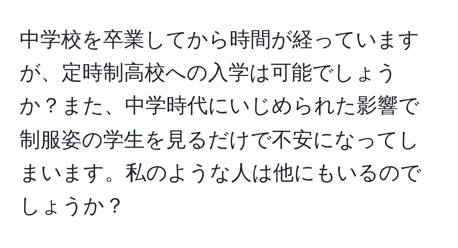 中学校を卒業してから時間が経っていますが、定時制高校への入学は可能でしょうか？また、中学時代にいじめられた影響で制服姿の学生を見るだけで不安になってしまいます。私のような人は他にもいるのでしょうか？