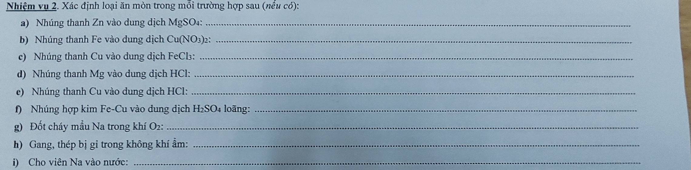 Nhiệm vụ 2. Xác định loại ăn mòn trong mỗi trường hợp sau (nếu có): 
a) Nhúng thanh Zn vào dung dịch MgSO₄:_ 
b) Nhúng thanh Fe vào dung dịch Cu(NO3)2:_ 
c) Nhúng thanh Cu vào dung dịch FeCl₃:_ 
d) Nhúng thanh Mg vào dung dịch HCl:_ 
e) Nhúng thanh Cu vào dung dịch HCl:_ 
f) Nhúng hợp kim Fe-Cu vào dung dịch H₂SO4 loãng:_ 
g) Đốt cháy mầu Na trong khí O2:_ 
h) Gang, thép bị gi trong không khí ẩm:_ 
i) Cho viên Na vào nước:_