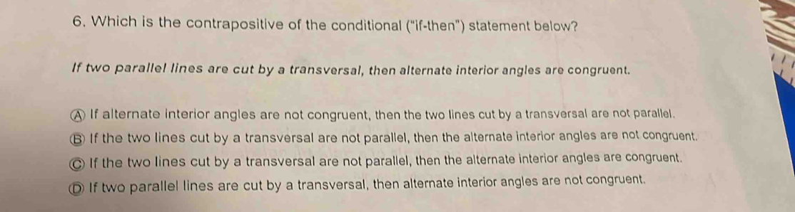 Which is the contrapositive of the conditional ("if-then") statement below?
If two parallel lines are cut by a transversal, then alternate interior angles are congruent.
A If alternate interior angles are not congruent, then the two lines cut by a transversal are not parallel.
B If the two lines cut by a transversal are not parallel, then the alternate interior angles are not congruent.
C If the two lines cut by a transversal are not parallel, then the alternate interior angles are congruent.
① If two parallel lines are cut by a transversal, then alternate interior angles are not congruent.