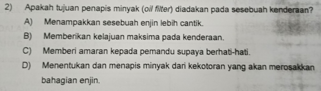 Apakah tujuan penapis minyak (oil filter) diadakan pada sesebuah kenderaan?
A) Menampakkan sesebuah enjin lebih cantik.
B) Memberikan kelajuan maksima pada kenderaan.
C) Memberi amaran kepada pemandu supaya berhati-hati.
D) Menentukan dan menapis minyak dari kekotoran yang akan merosakkan
bahagian enjin.