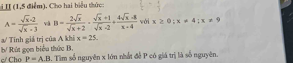 II (1,5 điểm). Cho hai biểu thức:
A= (sqrt(x)-2)/sqrt(x)-3  và B= 2sqrt(x)/sqrt(x)+2 - (sqrt(x)+1)/sqrt(x)-2 + (4sqrt(x)-8)/x-4  với x≥ 0; x!= 4; x!= 9
a/ Tính giá trị của A khi x=25. 
b/ Rút gọn biểu thức B. 
c/ Cho P=A.B. Tìm số nguyên x lớn nhất để P có giá trị là số nguyên.