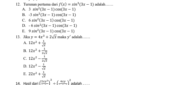 Turunan pertama dari f(x)=sin^3(3x-1) adalah……
A. 3sin^2(3x-1)cos (3x-1)
B. -3sin^2(3x-1)cos (3x-1)
C. 6sin^2(3x-1)cos (3x-1)
D. -6sin^2(3x-1)cos (3x-1)
E. 9sin^2(3x-1)cos (3x-1)
13. Jika y=4x^3+2sqrt(x)makay' adalah……
A. 12x^2+ 1/sqrt(x) 
B. 12x^2+ 1/2sqrt(x) 
C. 12x^2- 1/2sqrt(x) 
D. 12x^2- 1/sqrt(x) 
E. 22x^2+ 1/sqrt(x) 
14. Hasil dari (frac 2xy^2)^3/ (frac 4xy)^2 adalah . . . .