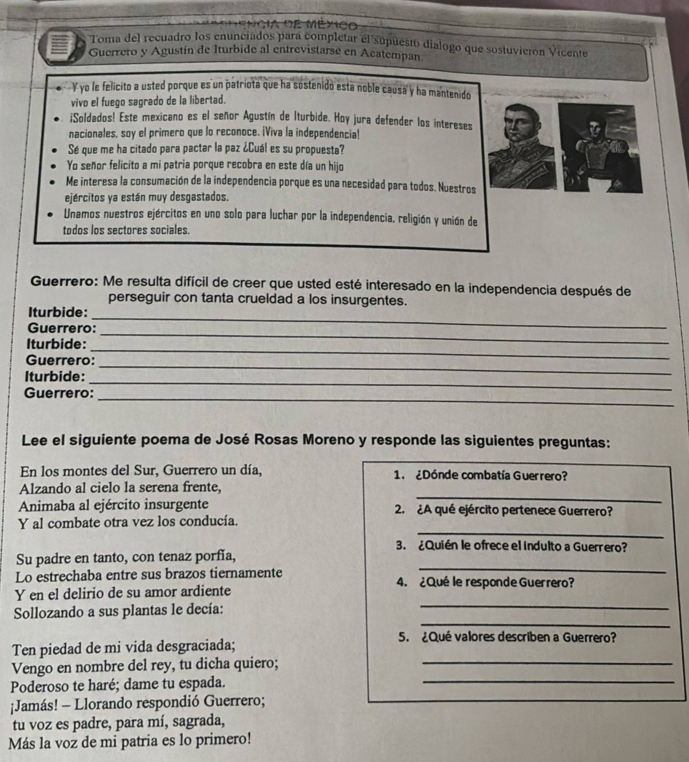 Toma del recuadro los enunciados para completar el supuesto dialogo que sostuvieron Vicente
Guerrero y Agustín de Iturbide al entrevistarse en Acatempan
Y yo le felicito a usted porque es un patríota que ha sostenido está noble causa y ha mantenido
vivo el fuego sagrado de la libertad.
i¡Soldados! Este mexicano es el señor Agustín de Iturbide. Hoy jura defender los intereses
nacionales, soy el primero que lo reconoce. ¡Viva la independencia!
Sé que me ha citado para pactar la paz ¿Cuál es su propuesta?
Yo señor felicito a mi patria porque recobra en este día un hijo
Me interesa la consumación de la independencia porque es una necesidad para todos. Nuestros
ejércitos ya están muy desgastados.
Unamos nuestros ejércitos en uno solo para luchar por la independencia, religión y unión de
todos los sectores sociales.
Guerrero: Me resulta difícil de creer que usted esté interesado en la independencia después de
perseguir con tanta crueldad a los insurgentes.
Iturbide:_
Guerrero:_
Iturbide:_
_
Guerrero:
Iturbide:
_
Guerrero:
_
Lee el siguiente poema de José Rosas Moreno y responde las siguientes preguntas:
En los montes del Sur, Guerrero un día, 1.  ¿Dónde combatía Guerrero?
_
Alzando al cielo la serena frente,
Animaba al ejército insurgente 2. ¿A qué ejército pertenece Guerrero?
_
Y al combate otra vez los conducía.
3. ¿Quién le ofrece el indulto a Guerrero?
_
Su padre en tanto, con tenaz porfía,
Lo estrechaba entre sus brazos tiernamente
4. ¿Qué le responde Guerrero?
_
Y en el delirio de su amor ardiente
_
Sollozando a sus plantas le decía:
Ten piedad de mi vida desgraciada;
5. ¿Qué valores describen a Guerrero?
Vengo en nombre del rey, tu dicha quiero;_
Poderoso te haré; dame tu espada.
_
¡Jamás! - Llorando respondió Guerrero;
tu voz es padre, para mí, sagrada,
Más la voz de mi patria es lo primero!