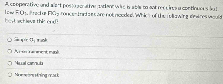 A cooperative and alert postoperative patient who is able to eat requires a continuous but
low FiO_2. Precise FiO_2 concentrations are not needed. Which of the following devices would
best achieve this end?
Simple O_2 mask
Air-entrainment mask
Nasal cannula
Nonrebreathing mask