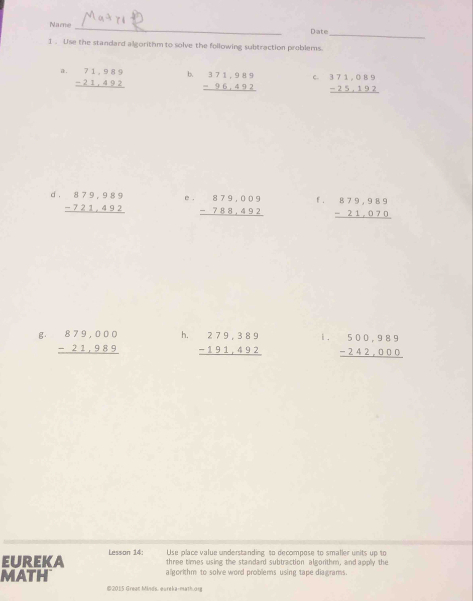 Name _Date 
1 . Use the standard algorithm to solve the following subtraction problems. 
a. beginarrayr 71,989 -21,492 hline endarray
b. beginarrayr 371,989 -96,492 hline endarray
C. beginarrayr 371,089 -25,192 hline endarray
d . beginarrayr 879,989 -721,492 hline endarray e . beginarrayr 879,009 -788,492 hline endarray f . beginarrayr 879,989 -21,070 hline endarray
g. beginarrayr 879,000 -21,989 hline endarray
h. beginarrayr 279,389 -191,492 hline endarray
i. beginarrayr 500,989 -242,000 hline endarray
Lesson 14: Use place value understanding to decompose to smaller units up to 
EUREKA three times using the standard subtraction algorithm, and apply the 
MATH algorithm to solve word problems using tape diagrams. 
©2015 Great Minds. eureka-math.org