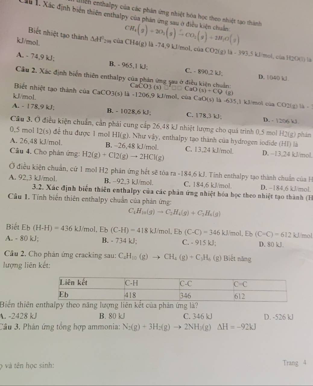 ullen enthalpy của các phản ứng nhiệt hóa học theo nhiệt tạo thành
Cầu 1. Xác định biển thiên enthalpy của phản ứng sau ở điều kiện chuẩn:
kJ/mol.
CH_4(g)+2O_2(g)to CO_2(g)+2H_2O(g)
Biết nhiệt tạo thành △ _fH^0_298 của CH4(g)la-74,9kJ/mol,ciaCO2(g)la-393,5kJ/mol,ciaH2O(l) là
A. - 74,9 kJ; B. - 965,1 kJ; C. - 890,2 kJ;
D. 1040 kJ
Câu 2. Xác định biến thiên enthalpy của phản ứng sau ở điều kiện chuẩn:
CaCO3(s)□ □ □ CaO(s)+CQ (g)
Biết nhiệt tạo thành của CaCO3(s) là -1206,9 kJ/mol, của CaO(s) là -635,1 kJ/mol ở cuaCO2(g) la
kJ/mol.
A. - 178,9 kJ; B. - 1028,6 kJ; C. 178,3 kJ; D. - 1206 kJ
Cầu 3. Ở điều kiện chuẩn, cần phải cung cấp 26,48 kJ nhiệt lượng cho quá trình 0,5 mol H2(g) phản
0,5 mol I2(s) để thu được 1 mol HI(g). Như vậy, enthalpy tạo thành của hydrogen iodide (HI) là
A. 26,48 kJ/mol. B. -26,48 kJ/mol. C. 13,24 kJ/mol. D. −13,24 kJ/mol.
Câu 4. Cho phản ứng: H2(g)+Cl2(g)to 2HCl(g)
Ở điều kiện chuẩn, cứ 1 mol H2 phản ứng hết sẽ tỏa ra - 184 6 kJ. Tính enthalpy tạo thành chuẩn của H
A. 92,3 kJ/mol. B. -92,3 kJ/mol. C. 184,6 kJ/mol. D. −184,6 kJ/mol.
3.2. Xác định biến thiên enthalpy của các phản ứng nhiệt hóa học theo nhiệt tạo thành (H
Câu 1. Tính biến thiên enthalpy chuẩn của phản ứng:
C_4H_10(g)to C_2H_4(g)+C_2H_6(g)
Biết Eb (H-H)=436kJ/mol,Eb(C-H)=418kJ/mol,Eb(C-C)=346kJ/ /mol, Eb (C=C)=612 kJ/mol.
A. - 80 kJ; B. - 734 kJ; C. - 915 kJ; D. 80 kJ.
Câu 2. Cho phản ứng cracking sau: C_4H_10(g)to CH_4(g)+C_3H_6(g) ) Biết năng
lượng liên kết:
Biến thiên enthalpy theo năng lượng liên kết của phản ứng là?
A. -2428 kJ B. 80 kJ C. 346 kJ D. -526 kJ
Câu 3. Phản ứng tổng hợp ammonia: N_2(g)+3H_2(g)to 2NH_3(g)△ H=-92kJ
ọ và tên học sinh:
Trang 4