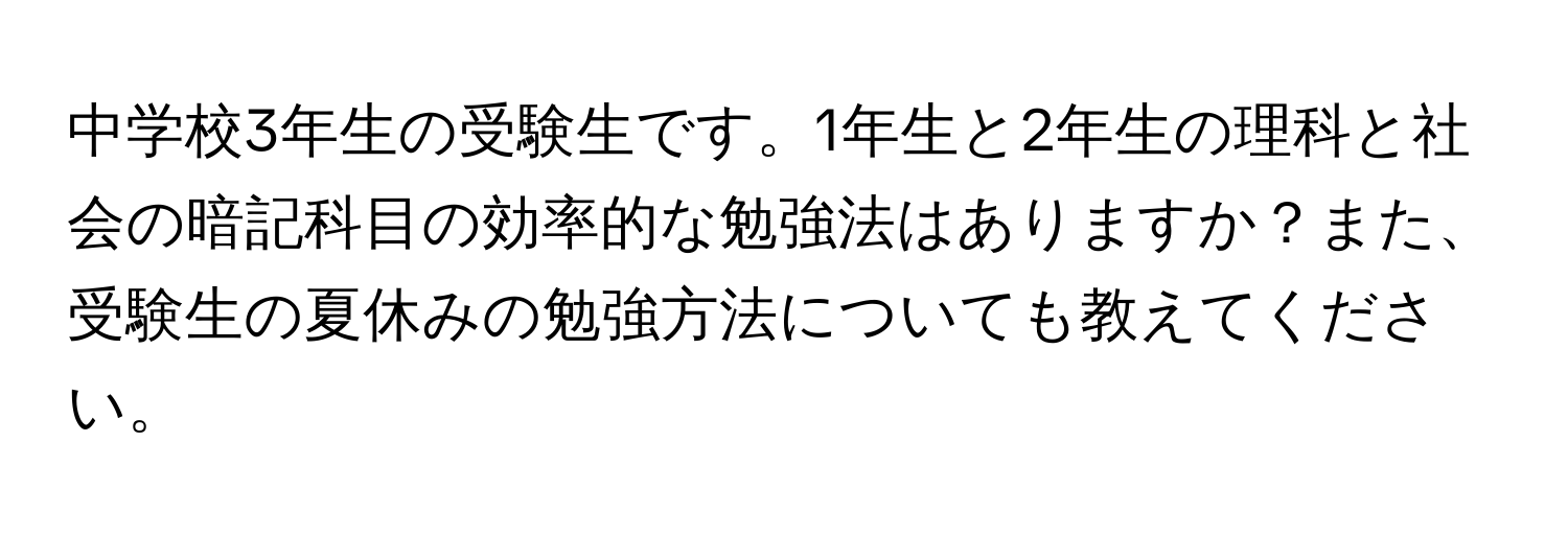 中学校3年生の受験生です。1年生と2年生の理科と社会の暗記科目の効率的な勉強法はありますか？また、受験生の夏休みの勉強方法についても教えてください。