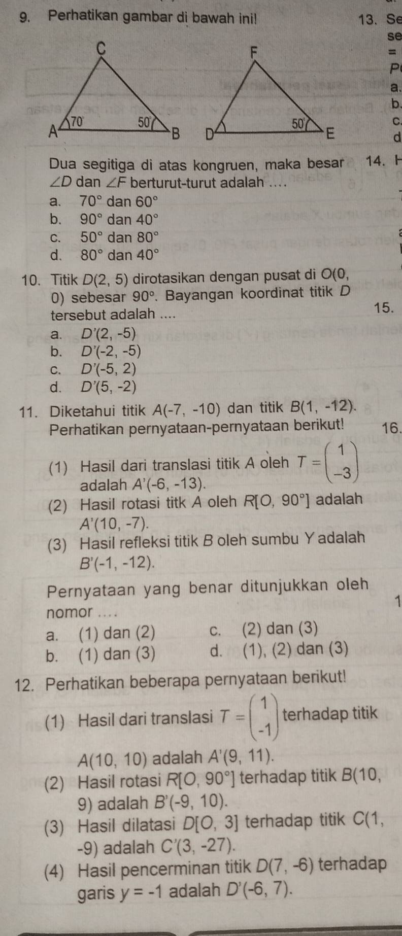 Perhatikan gambar di bawah ini! 13. Se
se
=
P
a.
b.
C.
d
Dua segitiga di atas kongruen, maka besar 14. H
∠ D dan ∠ F berturut-turut adalah ....
a. 70° dan 60°
b. 90° dan 40°
C. 50° dan 80°
d. 80° dan 40°
10. Titik D(2,5) dirotasikan dengan pusat di O(0,
0) sebesar 90°. Bayangan koordinat titik D
tersebut adalah ....
15.
a. D'(2,-5)
b. D'(-2,-5)
C. D'(-5,2)
d. D'(5,-2)
11. Diketahui titik A(-7,-10) dan titik B(1,-12).
Perhatikan pernyataan-pernyataan berikut! 16.
(1) Hasil dari translasi titik A oleh T=beginpmatrix 1 -3endpmatrix
adalah A'(-6,-13).
(2) Hasil rotasi titk A oleh R[O,90°] adalah
A'(10,-7).
(3) Hasil refleksi titik B oleh sumbu Yadalah
B'(-1,-12).
Pernyataan yang benar ditunjukkan oleh
1
nomor ..
a. (1) dan (2) c. (2) dan (3)
b. (1) dan (3) d. (1), (2) dan (3)
12. Perhatikan beberapa pernyataan berikut!
(1) Hasil dari translasi T=beginpmatrix 1 -1endpmatrix terhadap titik
A(10,10) adalah A'(9,11).
(2) Hasil rotasi R[O,90°] terhadap titik B(10,
9) adalah B'(-9,10).
(3) Hasil dilatasi D[0,3] terhadap titik C(1,
-9) adalah C'(3,-27).
(4) Hasil pencerminan titik D(7,-6) terhadap
garis y=-1 adalah D'(-6,7).