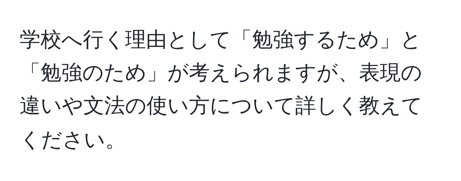 学校へ行く理由として「勉強するため」と「勉強のため」が考えられますが、表現の違いや文法の使い方について詳しく教えてください。