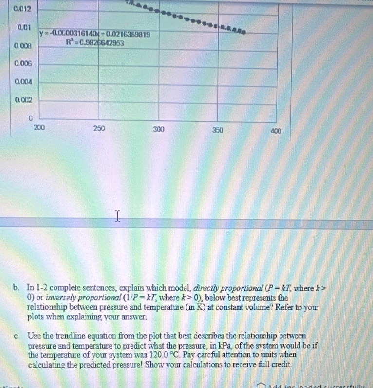 0.012
b. In 1-2 complete sentences, explain which model, directly proportional (P=kT, where k>
() or inversely proportional (1/P=kT,; where k>0) , below best represents the
relationship between pressure and temperature (in K) at constant volume? Refer to your
plots when explaining your answer.
c. Use the trendline equation from the plot that best describes the relationship between
pressure and temperature to predict what the pressure, in kPa of the system would be if
the temperature of your system was 120.0°C. Pay careful attention to units when
calculating the predicted pressure! Show your calculations to receive full credit.