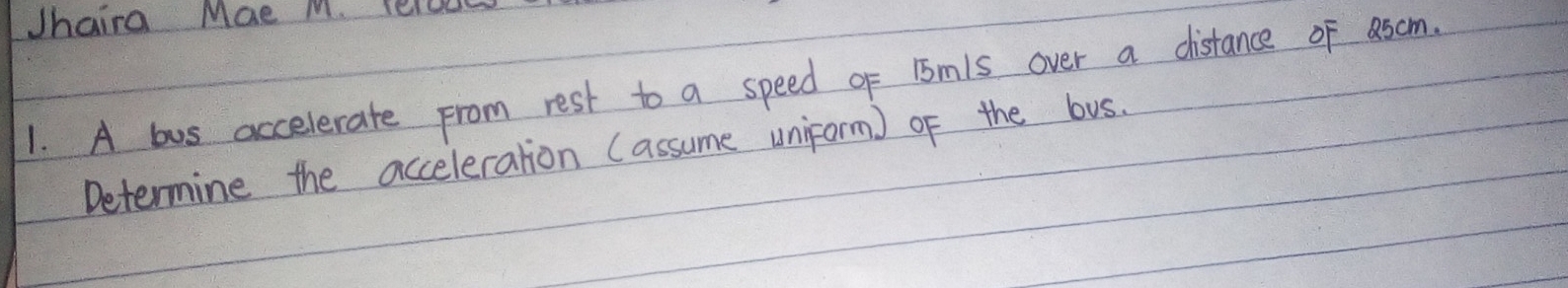 Jhaira Mae M. leoes 
1. A bus accelerate From rest to a speed of 15m1s over a distance of ascm. 
Determine the acceleration (assume uniform) of the bus.