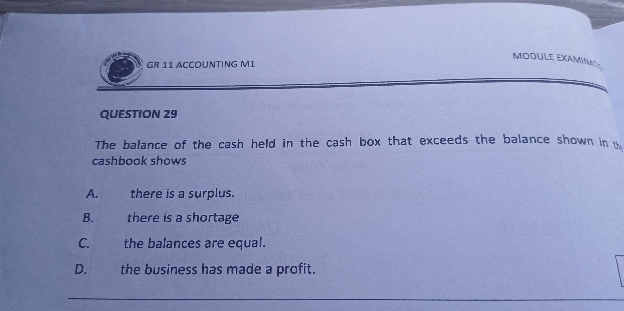 MODULE EXAMINATIO
GR 11 ACCOUNTING M1
QUESTION 29
The balance of the cash held in the cash box that exceeds the balance shown in the
cashbook shows
A. there is a surplus.
B. there is a shortage
C. the balances are equal.
D. €£ the business has made a profit.
_