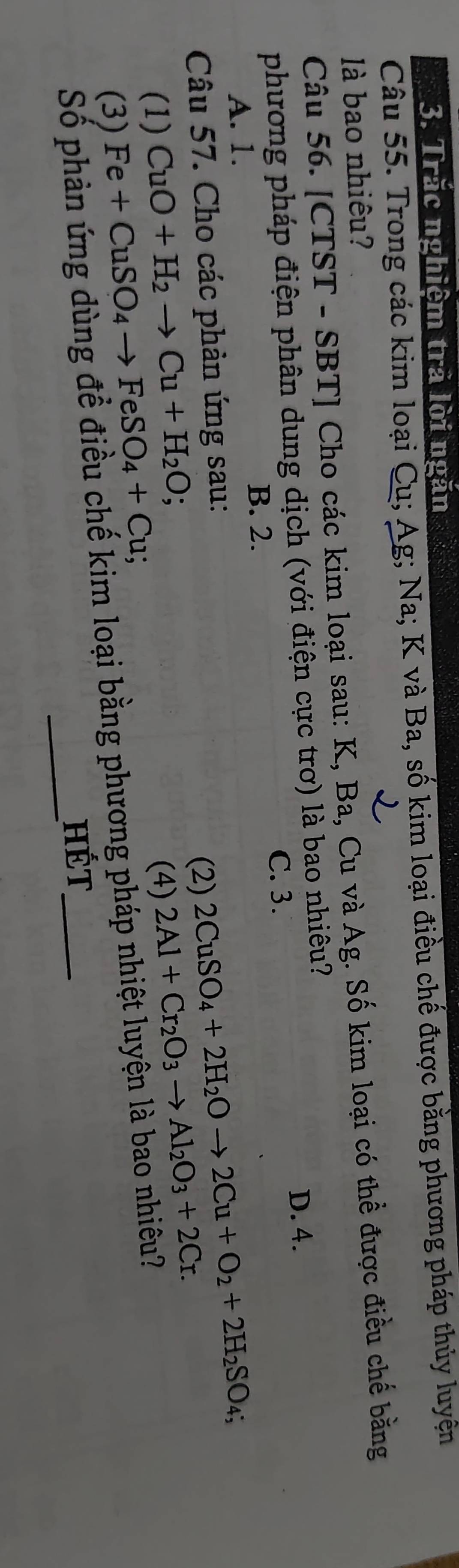 Trắc nghiệm trả lời ngăn
Câu 55. Trong các kim loại Cu; Ag; Na; K và Ba, số kim loại điều chế được bằng phương pháp thủy luyện
là bao nhiêu?
Câu 56. [CTST - SBT] Cho các kim loại sau: K, Ba, Cu và Ag. Số kim loại có thể được điều chế bằng
phương pháp điện phân dung dịch (với điện cực trơ) là bao nhiêu?
D. 4.
C. 3.
B. 2.
A. 1.
Câu 57. Cho các phản ứng sau:
(2) 2CuSO_4+2H_2Oto 2Cu+O_2+2H_2SO_4; 
(1) CuO+H_2to Cu+H_2O; (4) 2Al+Cr_2O_3to Al_2O_3+2Cr. 
(3) Fe+CuSO_4to FeSO_4+Cu; 
Số phản ứng dùng để điều chế kim loại bằng phương pháp nhiệt luyện là bao nhiều?
HÉt
