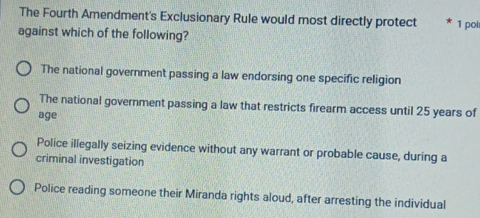 The Fourth Amendment's Exclusionary Rule would most directly protect 1 poi
against which of the following?
The national government passing a law endorsing one specific religion
The national government passing a law that restricts firearm access until 25 years of
age
Police illegally seizing evidence without any warrant or probable cause, during a
criminal investigation
Police reading someone their Miranda rights aloud, after arresting the individual