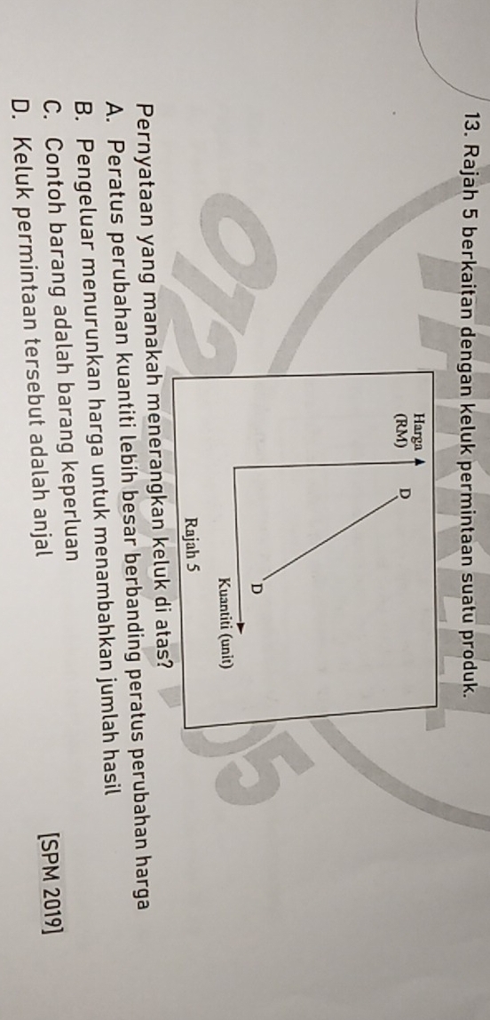 Rajah 5 berkaitan dengan keluk permintaan suatu produk.
Harga
(RM) D
D
Kuantiti (unit)
Rajah 5
Pernyataan yang manakah menerangkan keluk di atas?
A. Peratus perubahan kuantiti lebih besar berbanding peratus perubahan harga
B. Pengeluar menurunkan harga untuk menambahkan jumlah hasil
C. Contoh barang adalah barang keperluan
D. Keluk permintaan tersebut adalah anjal [SPM 2019]