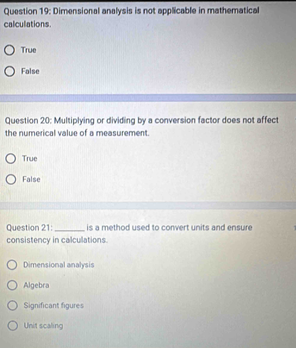 Dimensional analysis is not applicable in mathematical
calculations.
True
False
Question 20: Multiplying or dividing by a conversion factor does not affect
the numerical value of a measurement.
True
False
Question 21:_ is a method used to convert units and ensure 1
consistency in calculations.
Dimensional analysis
Algebra
Significant figures
Unit scaling