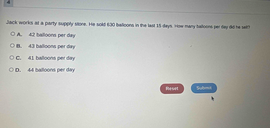 Jack works at a party supply store. He sold 630 balloons in the last 15 days. How many balloons per day did he sell?
A. 42 balloons per day
B. 43 balloons per day
C. 41 balloons per day
D. 44 balloons per day
Reset Submit