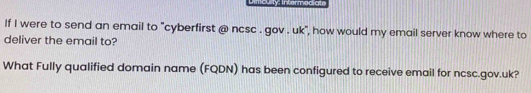 Dimiculty: Intermodiate 
If I were to send an email to "cyberfirst @ ncsc . gov . uk", how would my email server know where to 
deliver the email to? 
What Fully qualified domain name (FQDN) has been configured to receive email for ncsc.gov.uk?