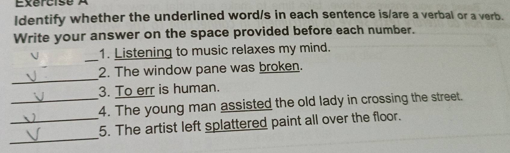 ldentify whether the underlined word/s in each sentence is/are a verbal or a verb. 
Write your answer on the space provided before each number. 
_ 
1. Listening to music relaxes my mind. 
_ 
2. The window pane was broken. 
3. To err is human. 
_4. The young man assisted the old lady in crossing the street. 
_ 
_5. The artist left splattered paint all over the floor.