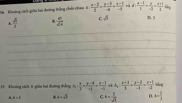 Dan g 
16. Khoảng cách giữa hai đường thẳng chéo nhau Δ :  (x-2)/2 = (y-3)/-4 = (z-1)/-5  và d: (x-1)/1 = y/-2 = (z+1)/2  bǎng
A.  sqrt(5)/5  B.  45/sqrt(14) 
C. sqrt(5)
D. 3
_
_
_
_
_
_
17. Khoảng cách h giữa hai đường thẳng △ _1: x/2 = (y-4)/-1 = (z-1)/-1  và △ _2: (x-1)/3 = (y-2)/-1 = (z+1)/-2  bằng
A. h=3
B. h=sqrt(3) C. h= 2/sqrt(3)  D. h= 2/3 