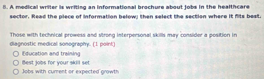 A medical writer is writing an informational brochure about jobs in the healthcare
sector. Read the piece of information below; then select the section where it fits best.
Those with technical prowess and strong interpersonal skills may consider a position in
diagnostic medical sonography. (1 point)
Education and training
Best jobs for your skill set
Jobs with current or expected´growth