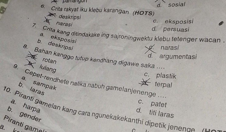 pamangun
d. sosial
6. Crita rakyat iku klebu karangan (HOTS)
deskripsi
narasi
c. eksposisi
d. persuasi
7. Crita kang ditindakake ing sajroningwektu klebu tetenger wacan .
a. eksposisi
b. deskripsi
narasi
d. argumentasi
8. Bahan kanggo tutup kendhang digawe saka ...
a rotan
lulang
c. plastik
9. Cepet-rendhete nalika nabuh gamelanjenenge . ..
a. sampak
* terpal
b. laras
c. patet
a. harpa
10. Piranti gamelan kang cara ngunekakekanthi dipetik jenen ge H
d. titi laras
b. gender
Piranti game
a. k
C