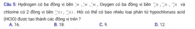 Hydrogen có ba đồng vị bền H,^2,^3H,^3H , Oxygen có ba đồng vị bền 'o , o , 'o và
chlorine có 2 đồng vị bền _(11)^(11)Cl, _(12)^(11)Cl. Hỏi có thể có bao nhiêu loại phân tử hypochloruos acid
(HCIO) được tạo thành các đồng vị trên ?
A. 16. B. 18. C. 9. D. 12.