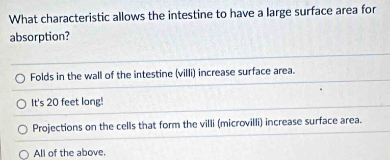 What characteristic allows the intestine to have a large surface area for
absorption?
Folds in the wall of the intestine (villi) increase surface area.
It's 20 feet long!
Projections on the cells that form the villi (microvilli) increase surface area.
All of the above.