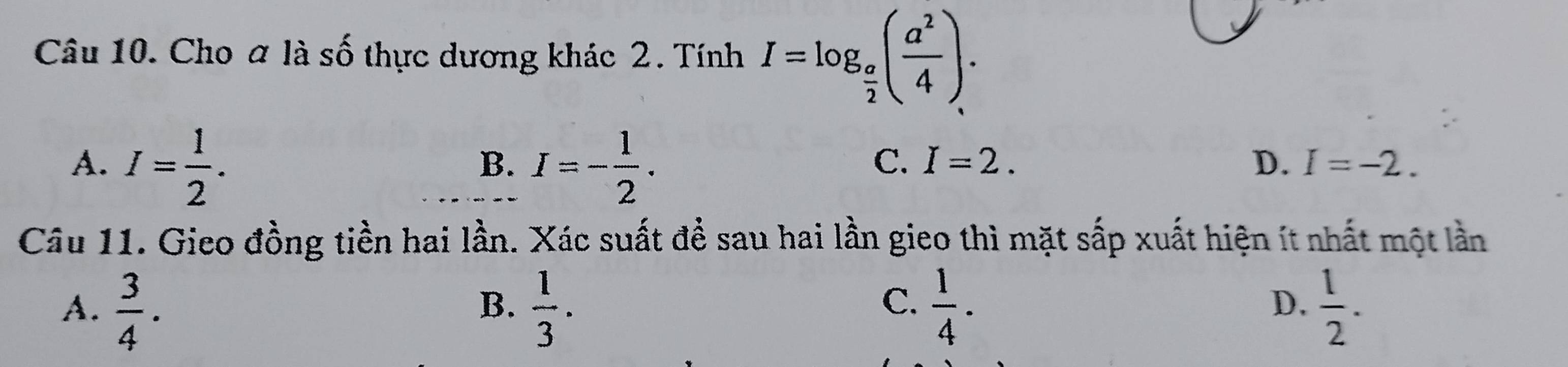 Cho a là số thực dương khác 2. Tính I=log _ a/2 ( a^2/4 ).
A. I= 1/2 . I=- 1/2 . 
B.
C. I=2. D. I=-2. 
Câu 11. Gieo đồng tiền hai lần. Xác suất để sau hai lần gieo thì mặt sắp xuất hiện ít nhất một lần
A.  3/4 .  1/3 .  1/4 .  1/2 . 
B.
C.
D.