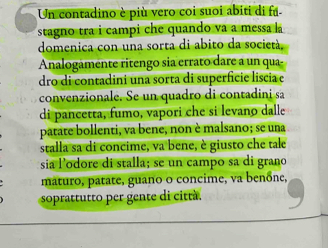 Un contadino è più vero coi suoi abiti di fã- 
stagno tra i campi che quando va a messa l 
domenica con una sorta di abito da società, 
Analogamente ritengo sia errato dare a un qua- 
dro di contadini una sorta di superfície liscia e 
convenzionale. Se un quadro di contadini sa 
di pancetta, fumo, vapori che si levano dalle 
patate bollenti, va bene, non è malsano; se una 
stalla sa di concime, va bene, è giusto che tale 
sia l’odore di stalla; se un campo sa di grano 
máturo, patate, guano o concime, va benône, 
soprattutto per gente di città.