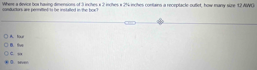 Where a device box having dimensions of 3 inches x 2 inches * 2^3 4 inches contains a receptacle outlet, how many size 12 AWG
conductors are permitted to be installed in the box?
A. four
B. five
C. six
D. seven