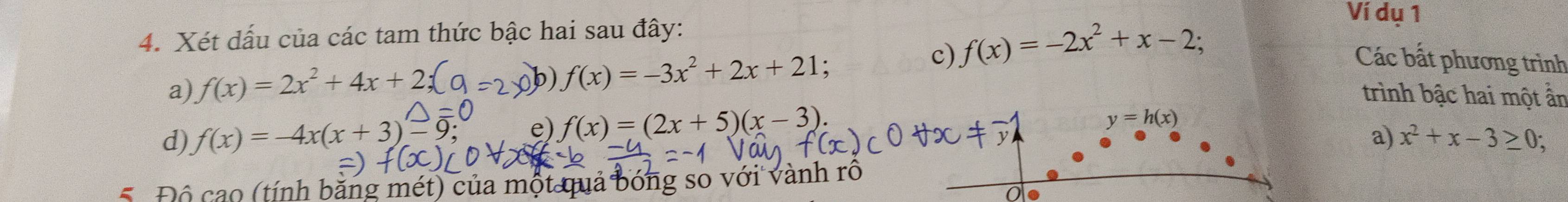 Xét dấu của các tam thức bậc hai sau đây: 
c) f(x)=-2x^2+x-2; 
Ví dụ 1 
a) f(x)=2x^2+4x+
b) f(x)=-3x^2+2x+21
Các bất phương trình 
trình bậc hai một ần 
e) f(x)=(2x+5)(x-3). y=h(x)
a) 
d) f(x)=-4x(x+3) x^2+x-3≥ 0; 
Độ cao (tính bằng mét) của một quả bóng so với vành rô