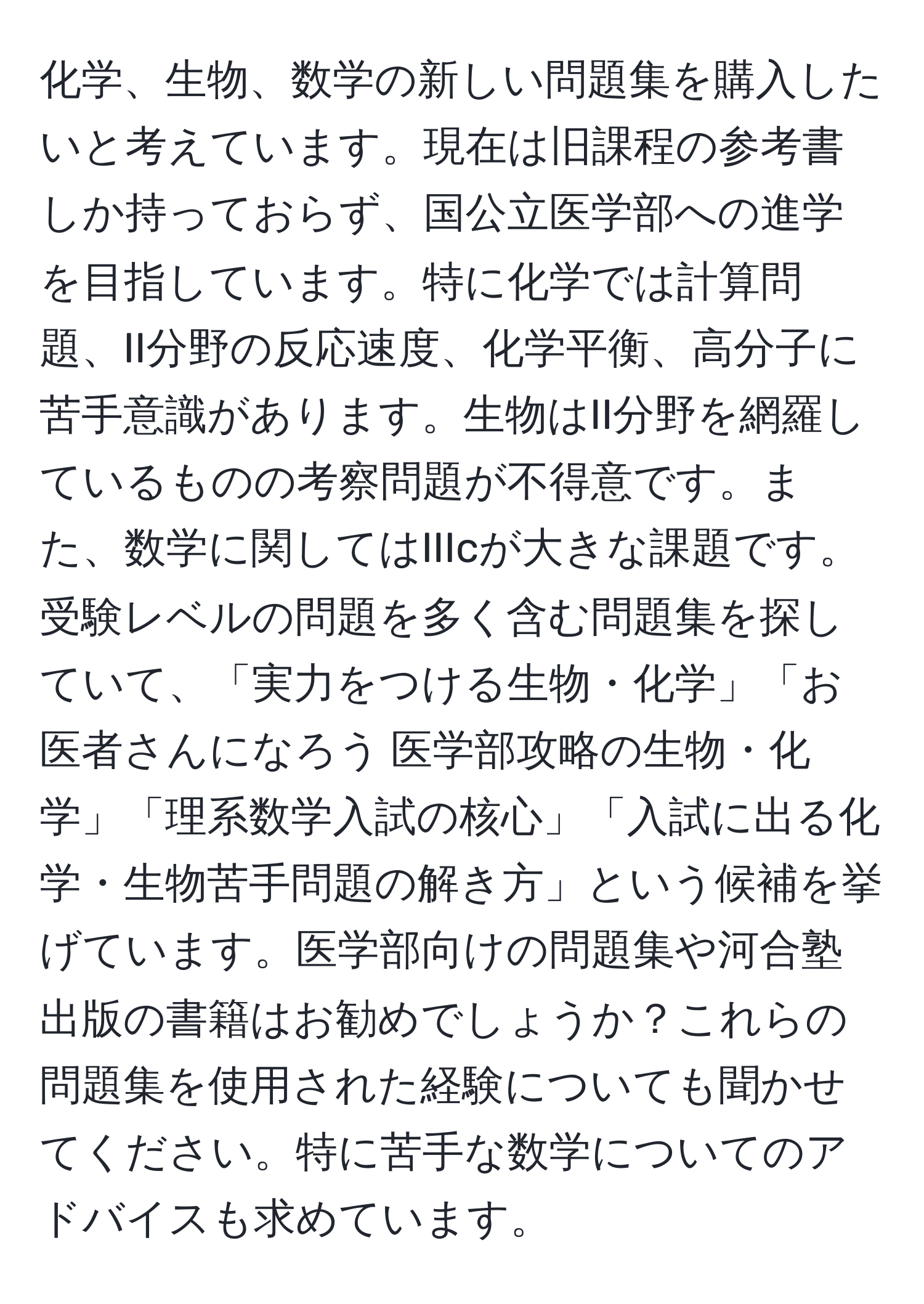 化学、生物、数学の新しい問題集を購入したいと考えています。現在は旧課程の参考書しか持っておらず、国公立医学部への進学を目指しています。特に化学では計算問題、II分野の反応速度、化学平衡、高分子に苦手意識があります。生物はII分野を網羅しているものの考察問題が不得意です。また、数学に関してはIIIcが大きな課題です。受験レベルの問題を多く含む問題集を探していて、「実力をつける生物・化学」「お医者さんになろう 医学部攻略の生物・化学」「理系数学入試の核心」「入試に出る化学・生物苦手問題の解き方」という候補を挙げています。医学部向けの問題集や河合塾出版の書籍はお勧めでしょうか？これらの問題集を使用された経験についても聞かせてください。特に苦手な数学についてのアドバイスも求めています。