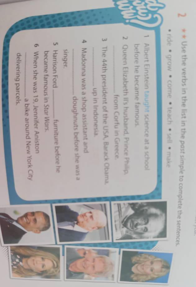 2 ** Use the verbs in the list in the past simple to complete the sentences.
ride • grow • come teach sell make
1 Albert Einstein taught science at a school
before he became famous.
2 Queen Elizabeth II's husband, Prince Philip,
_from Corfu in Greece.
3 The 44th president of the USA, Barack Obama.
_up in Indonesia.
4 Madonna was a shop assistant and
_doughnuts before she was a
singer.
5 Harrison Ford _furniture before he
became famous in Star Wars.
6 When she was 19, Jennifer Aniston
_a bike around New York City
delivering parcels.