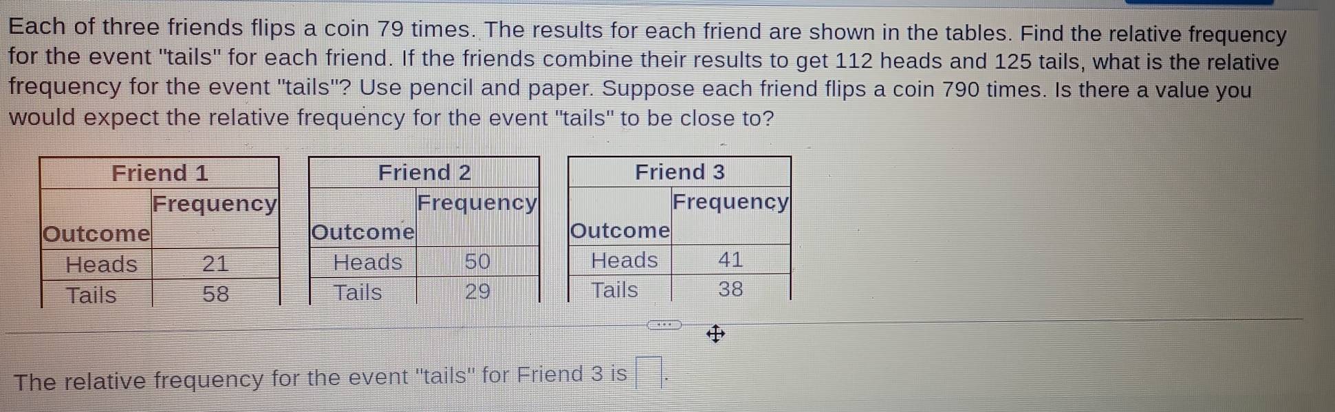 Each of three friends flips a coin 79 times. The results for each friend are shown in the tables. Find the relative frequency 
for the event 'tails' for each friend. If the friends combine their results to get 112 heads and 125 tails, what is the relative 
frequency for the event "tails"? Use pencil and paper. Suppose each friend flips a coin 790 times. Is there a value you 
would expect the relative frequency for the event "tails" to be close to? 
The relative frequency for the event "tails' for Friend 3 is