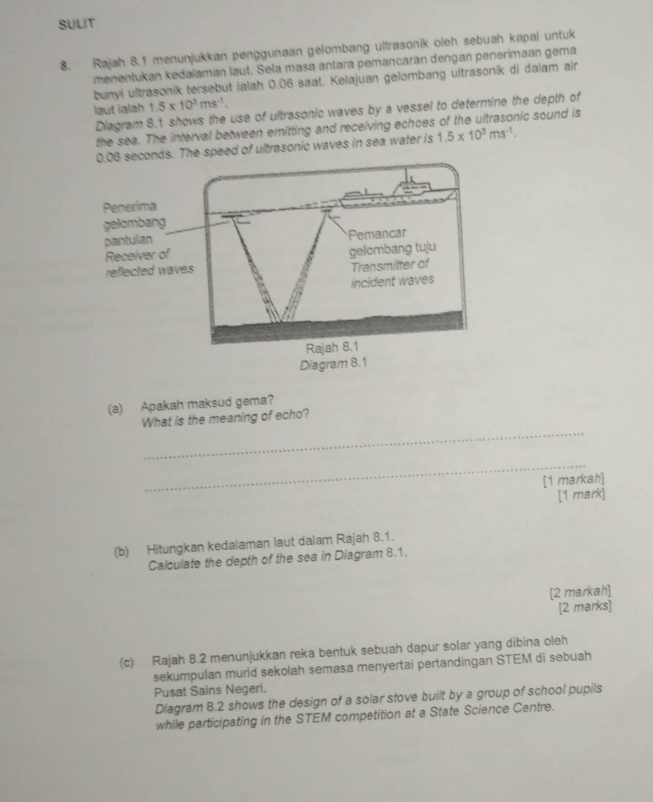 SULIT 
8. Rajah 8.1 menunjukkan penggunaan gelombang ultrasonik oleh sebuah kapal untuk 
menentukan kedalaman laut. Sela masa antara pemancarán dengan penerimaan gema 
bunyi ultrasonik tersebut ialah 0.06 saat. Kelajuan gelombang ultrasonik di dalam air 
laut ialah 1.5* 10^3ms^(-1). 
Diagram 8.1 shows the use of ultrasonic waves by a vessel to determine the depth of 
the sea. The interval between emitting and receiving echoes of the ultrasonic sound is 
onds. The speed of ultrasonic waves in sea water is 1.5* 10^3ms^(-1). 
(a) Apakah maksud gema? 
_ 
What is the meaning of echo? 
_ 
[1 markah] 
[1 mark] 
(b) Hitungkan kedalaman laut dalam Rajah 8.1. 
Calculate the depth of the sea in Diagram 8.1. 
[2 markah] 
[2 marks] 
(c) Rajah 8.2 menunjukkan reka bentuk sebuah dapur solar yang dibina oleh 
sekumpulan murid sekolah semasa menyertai pertandingan STEM di sebuah 
Pusat Sains Negeri. 
Diagram 8.2 shows the design of a solar stove built by a group of school pupils 
while participating in the STEM competition at a State Science Centre.